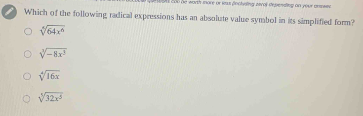 uestions can be worth more or less (including zero) depending on your answer.
Which of the following radical expressions has an absolute value symbol in its simplified form?
sqrt[6](64x^6)
sqrt[3](-8x^3)
sqrt[4](16x)
sqrt[5](32x^5)