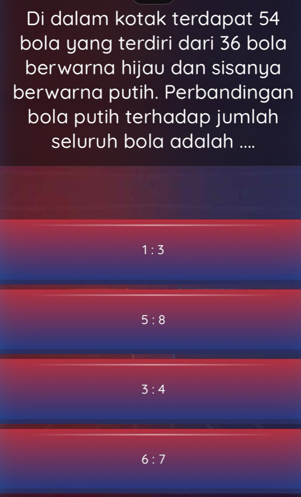 Di dalam kotak terdapat 54
bola yang terdiri dari 36 bola
berwarna hijau dan sisanya
berwarna putih. Perbandingan
bola putih terhadap jumlah
seluruh bola adalah ....
1:3
5:8
3:4
6:7