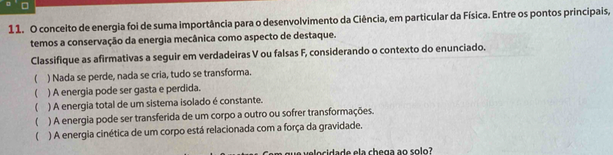 conceito de energia foi de suma importância para o desenvolvimento da Ciência, em particular da Física. Entre os pontos principais, 
temos a conservação da energia mecânica como aspecto de destaque. 
Classifique as afirmativas a seguir em verdadeiras V ou falsas F, considerando o contexto do enunciado. 
 ) Nada se perde, nada se cria, tudo se transforma. 
) A energia pode ser gasta e perdida. 
( ) A energia total de um sistema isolado é constante. 
( ) A energia pode ser transferida de um corpo a outro ou sofrer transformações. 
( ) A energia cinética de um corpo está relacionada com a força da gravidade.