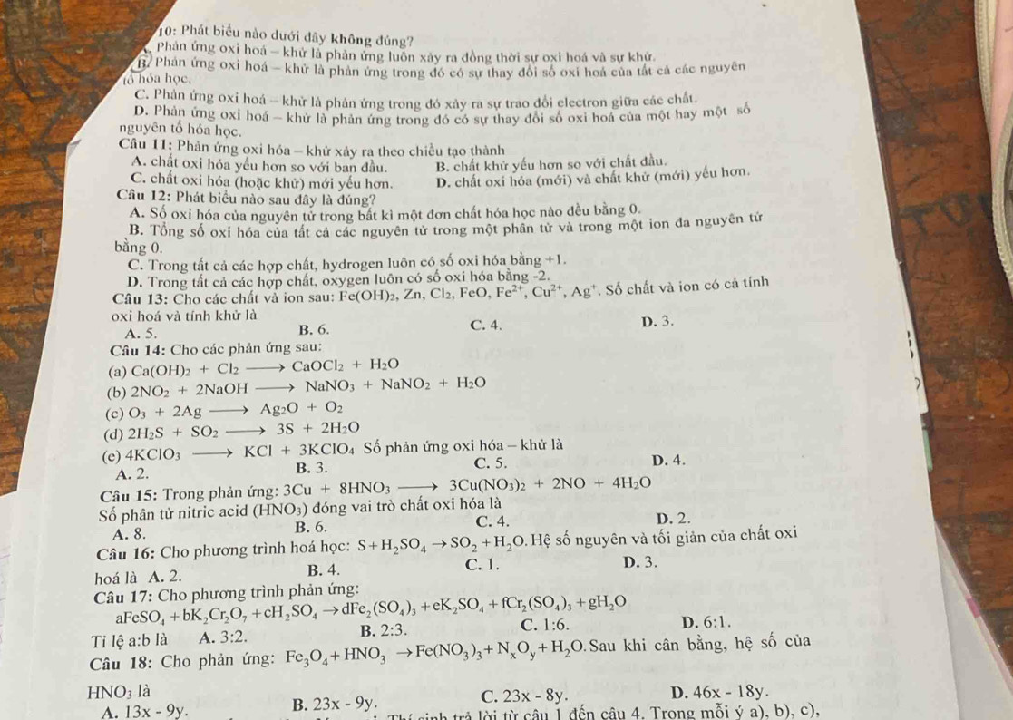 10: Phát biểu nào dưới đây không đúng?
Phản ứng oxi hoá - khử là phản ứng luôn xây ra đồng thời sự oxi hoá và sự khử.
B. Phản ứng oxỉ hoá - khử là phản ứng trong đó có sự thay đổi số oxi hoá của tất cả các nguyên
tổ hỏa học,
C. Phản ứng oxi hoá -- khử là phản ứng trong đó xây ra sự trao đổi electron giữa các chất.
D. Phản ứng oxi hoá - khử là phản ứng trong đó có sự thay đổi số oxi hoá của một hay một số
nguyên tổ hóa học.
Câu 11: Phản ứng oxi hóa - khử xảy ra theo chiều tạo thành
A. chất oxi hóa yếu hơn so với ban đầu. B. chất khử yếu hơn so với chất đầu.
C. chất oxi hóa (hoặc khử) mới yếu hơn. D. chất oxi hóa (mới) và chất khử (mới) yếu hơn.
Câu 12: Phát biểu nào sau đây là đúng?
A. Số oxỉ hóa của nguyên tử trong bắt kì một đơn chất hóa học nào đều bằng 0.
B. Tổng số oxi hóa của tất cả các nguyên tử trong một phân tử và trong một ion đa nguyên tử
bằng 0.
C. Trong tất cả các hợp chất, hydrogen luôn có số oxi hóa bằng +1.
D. Trong tất cả các hợp chất, oxygen luôn có số oxi hóa bằng -2.
Câu 13: Cho các chất và ion sau: I Fe(OH)_2,Zn,Cl_2,FeO,Fe^(2+),Cu^(2+),Ag^+ Số chất và ion có cả tính
oxi hoá và tính khử là
A. 5. B. 6. C. 4. D. 3.
Câu 14: Cho các phản ứng sau:
(a) Ca(OH)_2+Cl_2to CaOCl_2+H_2O
(b) 2NO_2+2NaOHto NaNO_3+NaNO_2+H_2O
(c) O_3+2Agto Ag_2O+O_2
(d) 2H_2S+SO_2to 3S+2H_2O
Số phản ứng oxi hóa - khử là
(e) 4KClO_3to KCl+3KClO_4 B. 3.
A. 2. C. 5. D. 4.
*  Câu 15: Trong phản ứng: 3Cu+8HNO_3to 3Cu(NO_3)_2+2NO+4H_2O
Số phân tử nitric acid (HNO_3) đóng vai trò chất oxi hóa là
A. 8. B. 6.
C. 4. D. 2.
Câu 16: Cho phương trình hoá học: S+H_2SO_4to SO_2+H_2O Hệ số nguyên và tối giản của chất oxi
hoá là A. 2. B. 4.
C. 1. D. 3.
Câu 17: Cho phương trình phản ứng:
aFe SO_4+bK_2Cr_2O_7+cH_2SO_4to dFe_2(SO_4)_3+eK_2SO_4+fCr_2(SO_4)_3+gH_2O
Ti lệ a:b1 à A. 3:2. B. 2:3. C. 1:6.
D. 6:1.
Câu 18: Cho phản ứng: Fe_3O_4+HNO_3to Fe(NO_3)_3+N_xO_y+H_2O Sau khi cân bằng, hệ số của
HNO_3 là D. 46x-18y.
B.
C. 23x-8y.
A. 13x-9y. 23x-9y. nh trả lời từ câu 1 đến câu 4. Trong mỗi ý a), b), c),