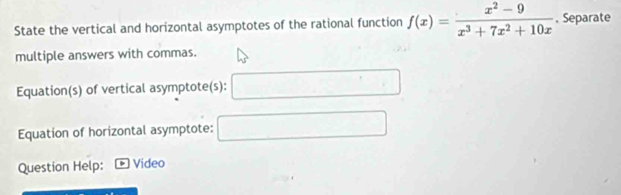 State the vertical and horizontal asymptotes of the rational function f(x)= (x^2-9)/x^3+7x^2+10x  , Separate 
multiple answers with commas. 
Equation(s) of vertical asymptote(s): 
Equation of horizontal asymptote: 
Question Help: 。 Video