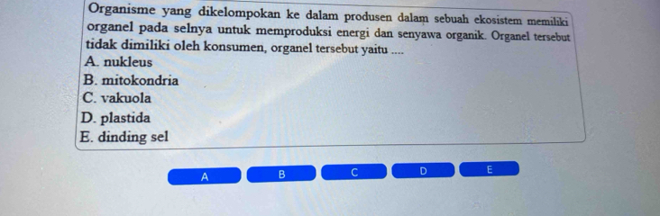 Organisme yang dikelompokan ke dalam produsen dalam sebuah ekosistem memiliki
organel pada selnya untuk memproduksi energi dan senyawa organik. Organel tersebut
tidak dimiliki oleh konsumen, organel tersebut yaitu ....
A. nukleus
B. mitokondria
C. vakuola
D. plastida
E. dinding sel
A B C D E