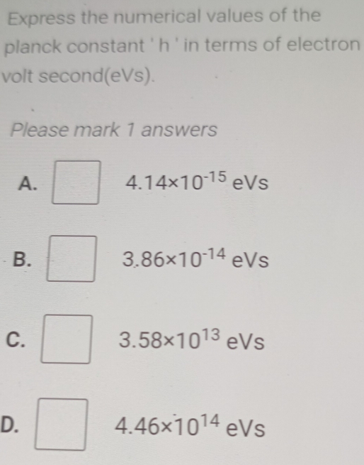 Express the numerical values of the
planck constant ' h ' in terms of electron
volt second(eVs).
Please mark 1 answers
4.14* 10^(-15)
A. eVs
B.
3.86* 10^(-14) esqrt(s)
C.
3.58* 10^(13)eVs
D.
4.46* 10^(14)eVs