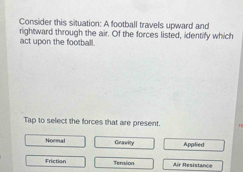 Consider this situation: A football travels upward and
rightward through the air. Of the forces listed, identify which
act upon the football.
Tap to select the forces that are present.
re
Normal Gravity Applied
Friction Tension Air Resistance