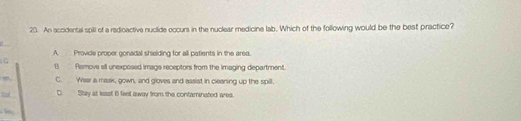 An accidental spill of a radioactive nuclide occurs in the nuclear medicine lab. Which of the following would be the best practice?
A Provide proper gonadal shielding for all patients in the area.
B Remove all unexposed image receptors from the Imaging department.
C Wear a mask, gown, and gloves and assist in cleaning up the spill.
S D. Stay at ieast 6 feet away from the contaminated area.