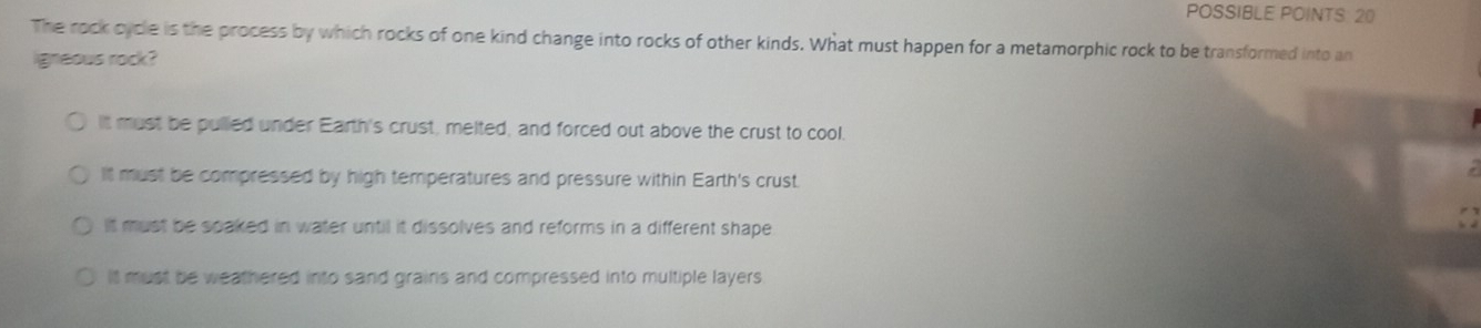 POSSIBLE POINTS: 20
The rock cycle is the process by which rocks of one kind change into rocks of other kinds. What must happen for a metamorphic rock to be transformed into an
igneous rock?
It must be pulled under Earth's crust, melted, and forced out above the crust to cool.
It must be compressed by high temperatures and pressure within Earth's crust.
It must be spaked in water until it dissolves and reforms in a different shape
It must be weathered into sand grains and compressed into multiple layers.