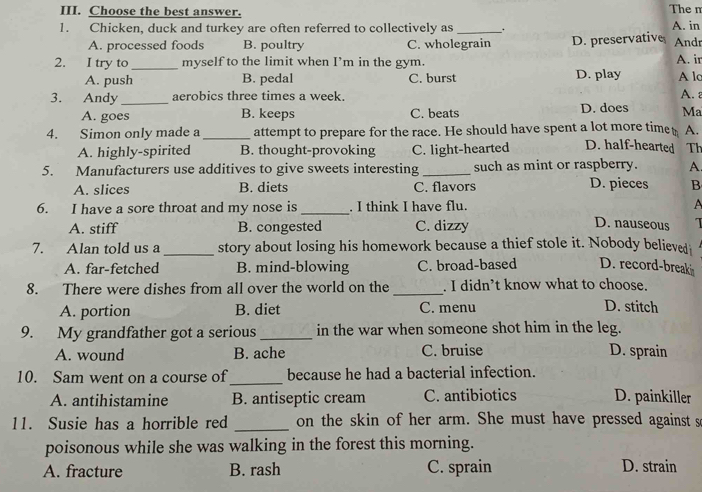 Choose the best answer. The m
1. Chicken, duck and turkey are often referred to collectively as _. A. in Andr
A. processed foods B. poultry C. wholegrain D. preservative
2. I try to _myself to the limit when I’m in the gym. A. ir
A. push B. pedal C. burst D. play A lc
3. Andy_ aerobics three times a week. A. a
A. goes B. keeps C. beats D. does Ma
4. Simon only made a _attempt to prepare for the race. He should have spent a lot more time A.
A. highly-spirited B. thought-provoking C. light-hearted D. half-hearted Th
5. Manufacturers use additives to give sweets interesting _such as mint or raspberry. A.
D. pieces
A. slices B. diets C. flavors B
6. I have a sore throat and my nose is_ . I think I have flu. A
A. stiff B. congested C. dizzy
D. nauseous 
7. Alan told us a _story about losing his homework because a thief stole it. Nobody believed
A. far-fetched B. mind-blowing C. broad-based D. record-break
8. There were dishes from all over the world on the _. I didn’t know what to choose. D. stitch
A. portion B. diet C. menu
9. My grandfather got a serious _in the war when someone shot him in the leg.
A. wound B. ache C. bruise D. sprain
10. Sam went on a course of_ because he had a bacterial infection.
A. antihistamine B. antiseptic cream C. antibiotics D. painkiller
11. Susie has a horrible red _on the skin of her arm. She must have pressed against s
poisonous while she was walking in the forest this morning.
A. fracture B. rash C. sprain D. strain