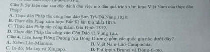 Pháp? Cầu 3. Sự kiện nào sau đây đánh đầu việc mở đầu quá trình xâm lược Việt Nam của thực dân
A. Thực dân Pháp tần công bản đảo Sơn Trà-Đà Nẵng 1858.
B. Thực dân Pháp xâm lược Bắc Kì lần thứ nhất 1873.
C. Thực dân Pháp tần công thành Gia-Định 1859.
D. Thực dân Pháp tần công vào Côn Đảo và Vũng Tàu.
Câu 4. Liên bang Đông Dương (xứ Đông Dương) gồm các quốc gia nào dưới đây?
A. Xiêm-Lào-Mianma, B. Việt Nam-Lào-Campuchia.
C. In-đō; Ma-lay và Xingapo. D. Philipoin-Brunci và Đông-ti-mo.