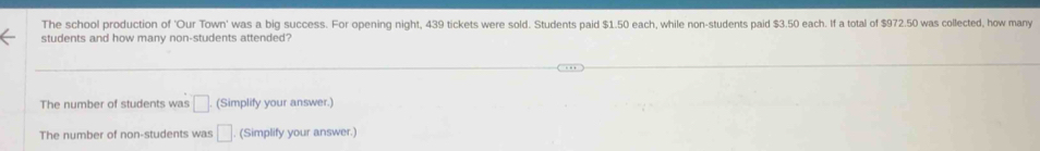 The school production of 'Our Town' was a big success. For opening night, 439 tickets were sold. Students paid $1.50 each, while non-students paid $3.50 each. If a total of $972.50 was collected, how many
students and how many non-students attended?
The number of students was □ (Simplify your answer.)
The number of non-students was □. (Simplify your answer.)