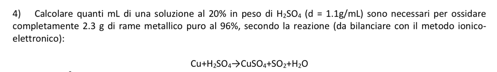 Calcolare quanti mL di una soluzione al 20% in peso di H_2SO_4(d=1.1g/mL) sono necessari per ossidare 
completamente 2.3 g di rame metallico puro al 96%, secondo la reazione (da bilanciare con il metodo ionico- 
elettronico):
Cu+H_2SO_4to CuSO_4+SO_2+H_2O