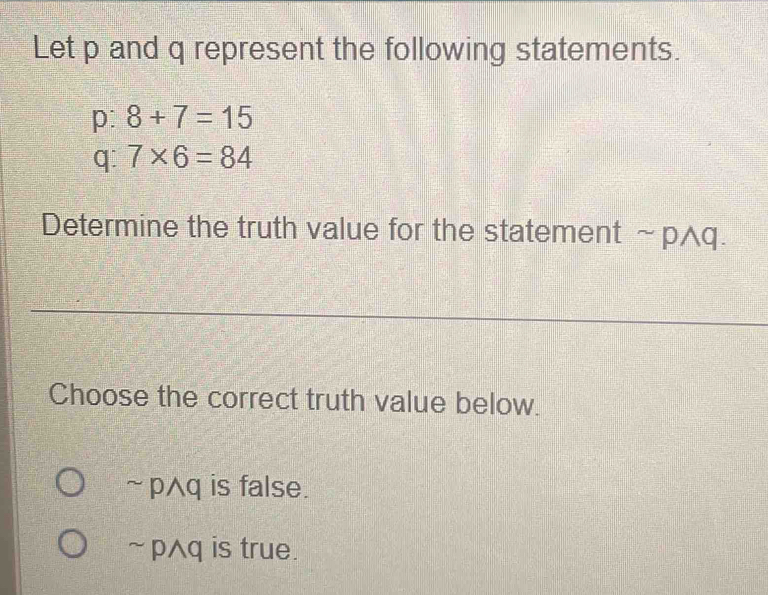 Let p and q represent the following statements.
p: 8+7=15
q: 7* 6=84
Determine the truth value for the statement sim pwedge q. 
Choose the correct truth value below.
~ pq is false.
~ pAq is true.