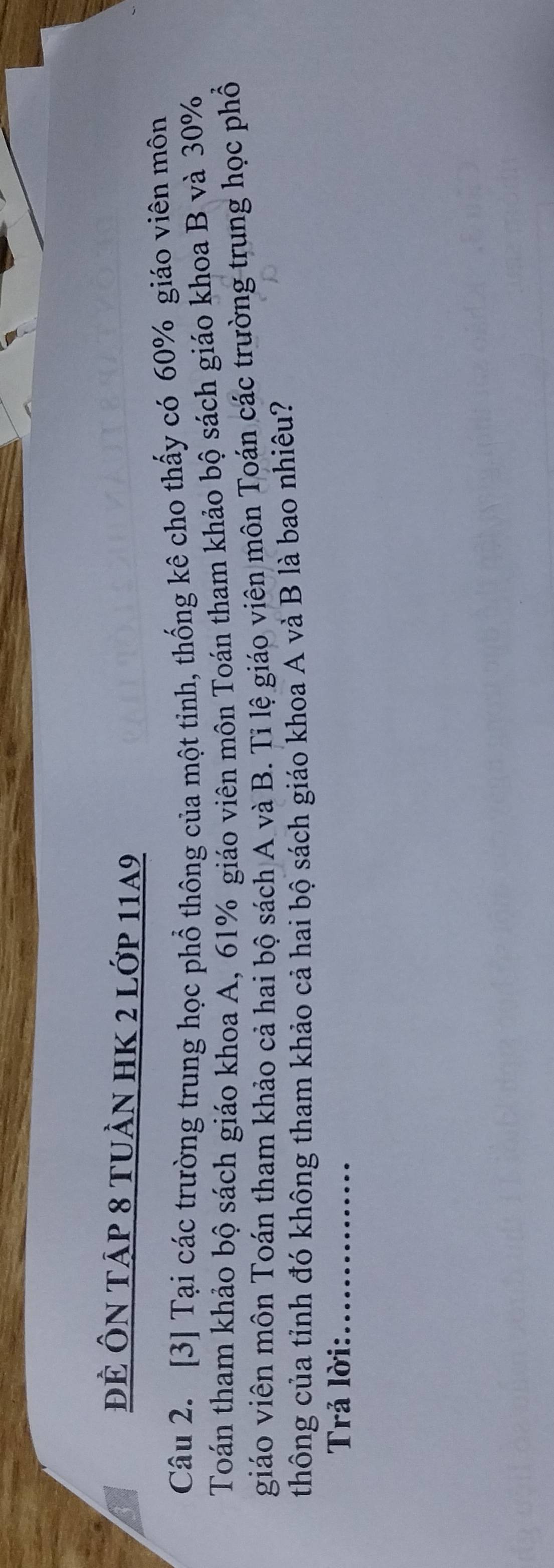 đẻ Ôn tập 8 tuần hK 2 lớp 11a9 
Câu 2. [3] Tại các trường trung học phổ thông của một tinh, thống kê cho thấy có 60% giáo viên môn 
Toán tham khảo bộ sách giáo khoa A, 61% giáo viên môn Toán tham khảo bộ sách giáo khoa B và 30%
giáo viên môn Toán tham khảo cả hai bộ sách A và B. Tỉ lệ giáo viên môn Toán các trường trung học phổ 
thông của tỉnh đó không tham khảo cả hai bộ sách giáo khoa A và B là bao nhiêu? 
Trả lời:_