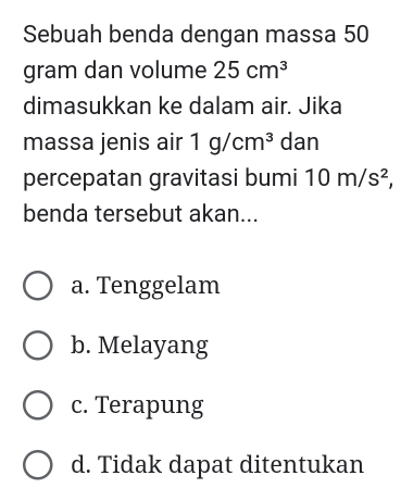 Sebuah benda dengan massa 50
gram dan volume 25cm^3
dimasukkan ke dalam air. Jika
massa jenis air 1g/cm^3 dan
percepatan gravitasi bumi 10m/s^2, 
benda tersebut akan...
a. Tenggelam
b. Melayang
c. Terapung
d. Tidak dapat ditentukan