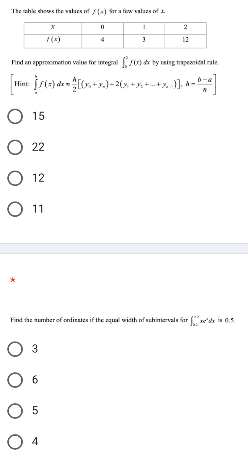 The table shows the values of f(x) for a few values of x.
Find an approximation value for integral ∈t _0^(2f(x) dx by using trapezoidal rule.
[Hint: ∈tlimits _a^bf(x)dxapprox frac h)2[(y_0+y_n)+2(y_1+y_2+...+y_n-1)],h= (b-a)/n ]
15
22
12
11
*
Find the number of ordinates if the equal width of subintervals for ∈t _(0.2)^(2.2)xe^xdx is 0.5.
3
6
5
4