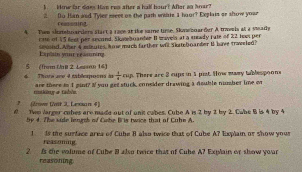 How far does Man rup after a half hour? After an hour? 
2. Do Han and Tyler meet on the path within 1 hour? Explain or show your 
reasoning. 
4. Two skateboarders start a race at the same time. Skateboarder A travels at a steady 
rate of 15 feet per second. Skateboarder B travels at a steady rate of 22 feet per
second. After 4 minutes, how much farther will Skateboarder B have traveled? 
Explain your reasoning 
5. (from Unit 2. Lesson 16) 
6 There are 4 tablespoons in  1/4  cup. There are 2 cups in 1 pint. How many tablespoons 
are there in 1 pint? If you get stuck, consider drawing a double number line or 
making a table. 
7 (from Umt 3, Lesson 4) 
8. Two larger cubes are made out of unit cubes, Cube A is 2 by 2 by 2. Cube B is 4 by 4
by 4. The side length of Cube B is twice that of Cube A. 
1 is the surface area of Cube B also twice that of Cube A? Explam or show your 
reasouing. 
2. Is the volume of Cube B also twice that of Cube A? Explain or show your 
reasoning