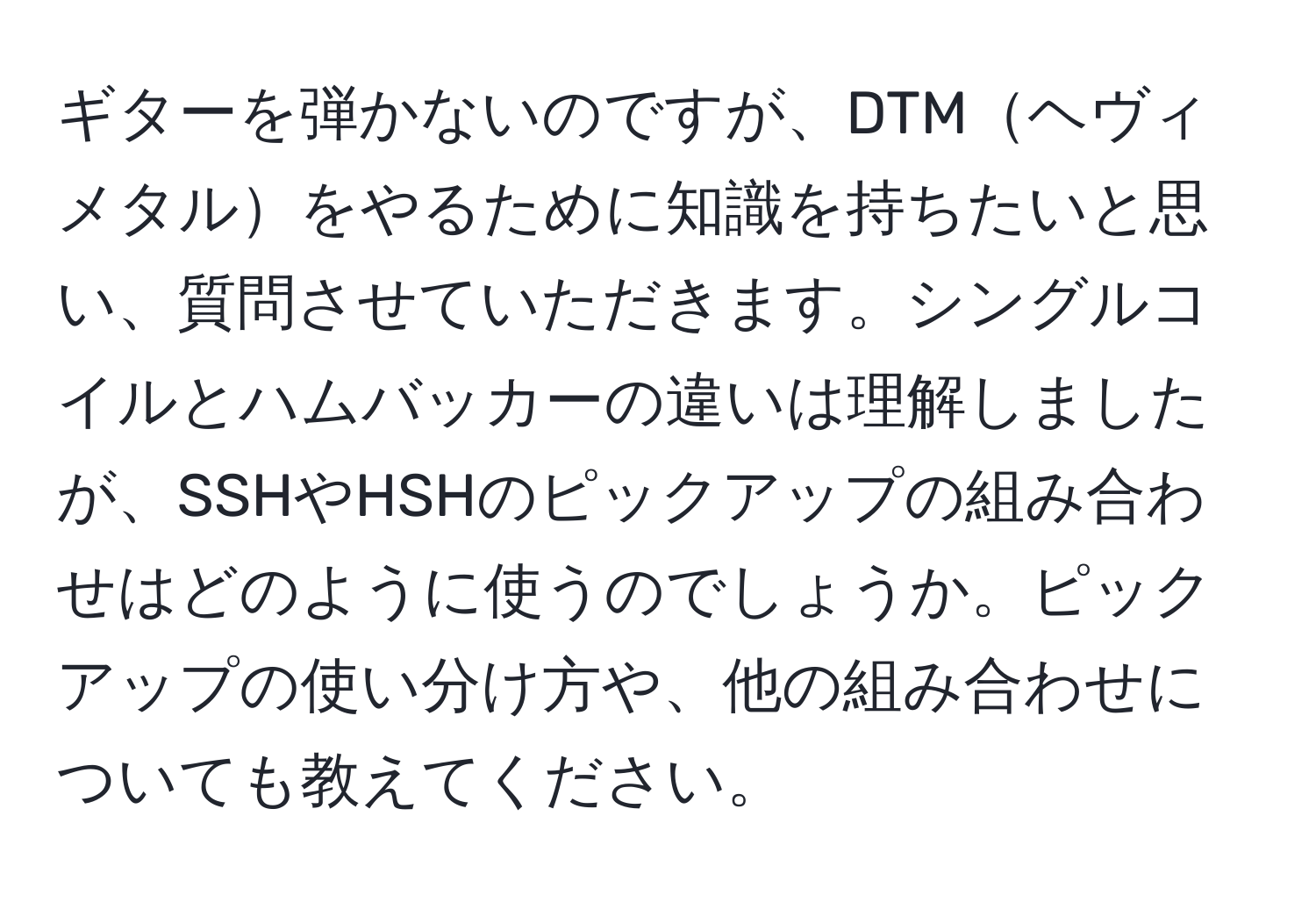 ギターを弾かないのですが、DTMヘヴィメタルをやるために知識を持ちたいと思い、質問させていただきます。シングルコイルとハムバッカーの違いは理解しましたが、SSHやHSHのピックアップの組み合わせはどのように使うのでしょうか。ピックアップの使い分け方や、他の組み合わせについても教えてください。