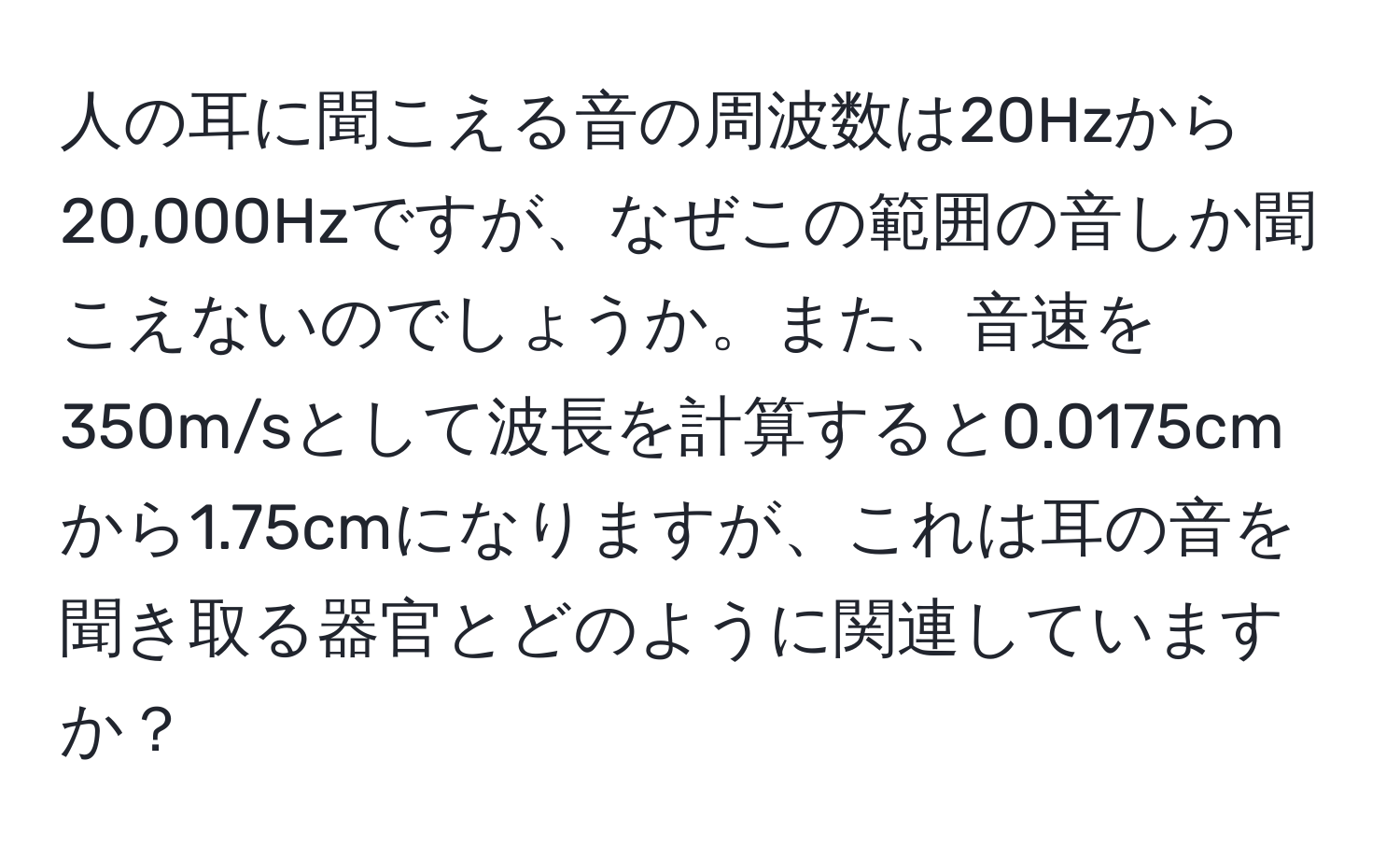 人の耳に聞こえる音の周波数は20Hzから20,000Hzですが、なぜこの範囲の音しか聞こえないのでしょうか。また、音速を350m/sとして波長を計算すると0.0175cmから1.75cmになりますが、これは耳の音を聞き取る器官とどのように関連していますか？