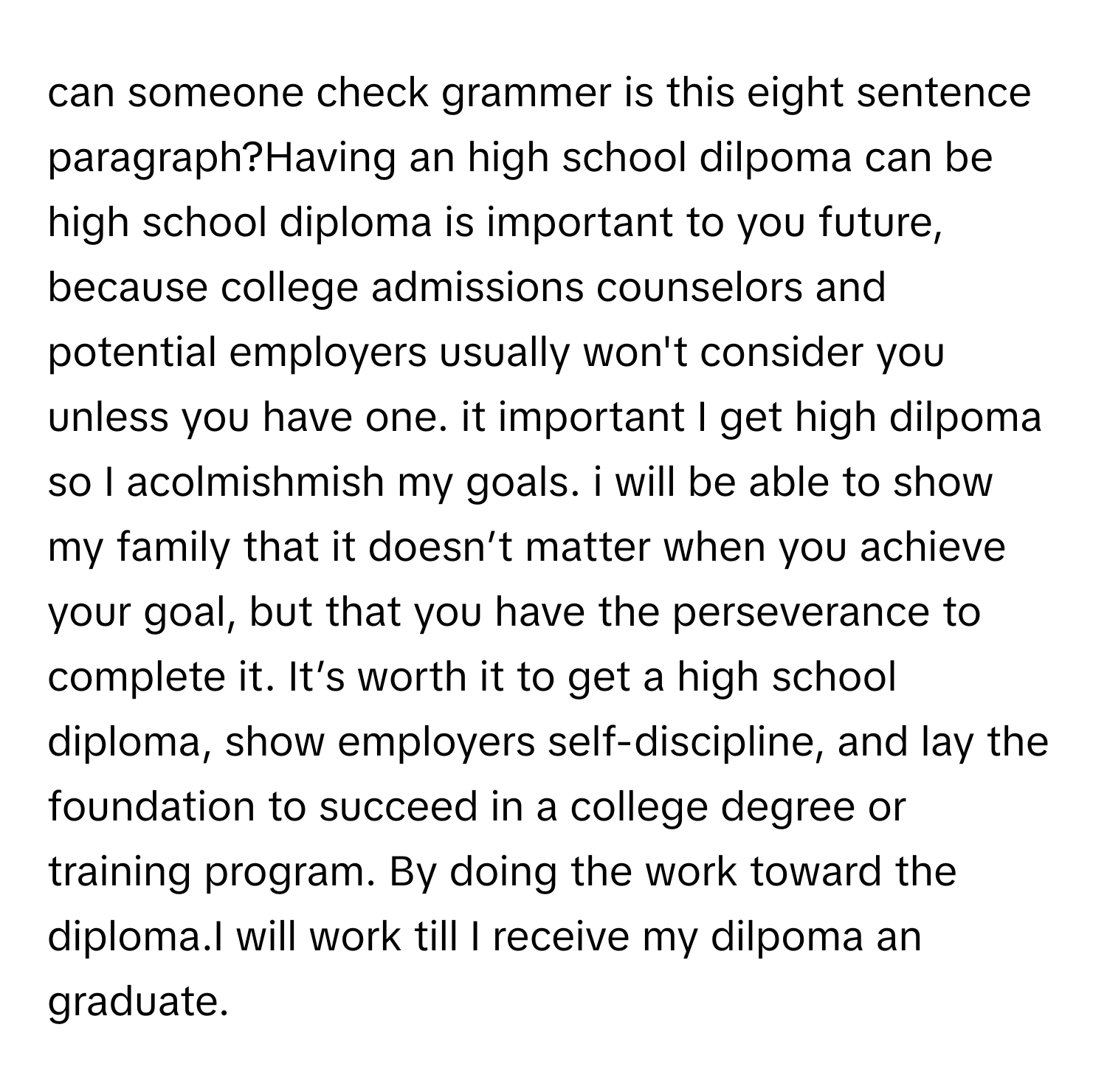 can someone check grammer is this eight sentence paragraph?Having an high school dilpoma can be high school diploma is important to you future, because college admissions counselors and potential employers usually won't consider you unless you have one. it important I get high dilpoma so I acolmishmish my goals. i will be able to show my family that it doesn’t matter when you achieve your goal, but that you have the perseverance to complete it. It’s worth it to get a high school diploma, show employers self-discipline, and lay the foundation to succeed in a college degree or training program. By doing the work toward the diploma.I will work till I receive my dilpoma an graduate.