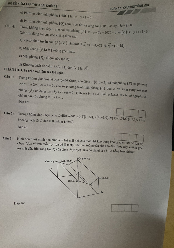 Bộ Đề kiểm tra theo bài khối 12
TOÁN 12 - CHƯơNG TRÌNH MỚi
c) Phương trình mặt phẳng (ABC) là: x-y+1=0.
d) Phương trình mặt phẳng (Q) chứa trục Ox và song song BC là: 2y-3z+8=0
Câu 4: Trong không gian Oxyz , cho hai mặt phẳng (P_1):x-y-2z+2025=0 và (P_2):x-y+z+1=0
Xét tính đúng sai của các khẳng định sau:
a) Vectơ pháp tuyển của (P_1),(P_2) lần lượt là vector n_1=(1;-1;-2) và vector n_2=(1;-1;1)
b) Mặt phẳng (P_1),(P_2) vuông góc nhau.
c) Mặt phẳng (P) đi qua gốc tọa độ.
d) Khoảng cách từ điểm M(2;1;1) đến beginpmatrix P_2endpmatrix là sqrt(3).
PHÀN III. Câu trắc nghiệm trả lời ngắn
Câu 1: Trong không gian với hệ trục tọa độ Oxyz , cho điểm A(1;0;-2) và mặt phẳng (P) có phương
trình: x+2y-2z+4=0. Giả sử phương trình mặt phẳng (α) qua A và song song với mặt
phẳng (P) có dạng ax+by+cz+d=0. Tính a+b+c+d , biết a,b,c,đ là các số nguyên và
chi có hai ước chung là 1 và −1.
Đáp án:
Câu 2: Trong không gian Oxyz , cho tứ diện SABC có S(1;1;2),A(2;-1;0),B(3;-1;3),C(1;1;1). Tính
khoảng cách từ S đến mặt phẳng (ABC).
Đáp án:
Câu 3: Hình bên dưới minh họa hình ảnh hai mái nhà của một nhà kho trong không gian với hệ tọa độ
Oxyz (đơn vị trên mỗi trục tọa độ là mét). Các bức tường của nhà kho đều được xây vuông góc
với mặt đất. Biết rằng tọa độ của điểm P(a;b;c). Khi đó giá trị a+b+c bằng bao nhiêu?
Đáp án: