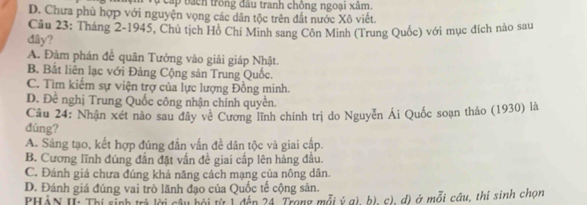 cấp bách trong đầu tranh chông ngoại xâm.
D. Chưa phù hợp với nguyện vọng các dân tộc trên đất nước Xô viết.
Câu 23: Tháng 2-1945, Chủ tịch Hồ Chí Minh sang Côn Minh (Trung Quốc) với mục đích nào sau
dây?
A. Đàm phán đề quân Tưởng vào giải giáp Nhật.
B. Bắt liên lạc với Đảng Cộng sản Trung Quốc.
C. Tim kiếm sự viện trợ của lực lượng Đồng minh.
D. Đề nghị Trung Quốc công nhận chính quyền.
Cầu 24: Nhận xét nào sau đây về Cương lĩnh chính trị do Nguyễn Ái Quốc soạn thảo (1930) là
đúng?
A. Sáng tạo, kết hợp đúng đắn vấn đề dân tộc và giai cấp.
B. Cương lĩnh đúng đắn đặt vấn đề giai cấp lên hảng đầu.
C. Đánh giá chưa dúng khả năng cách mạng của nông dân.
D. Đánh giá đúng vai trò lãnh đạo của Quốc tế cộng sản.
PHÀN I: Thí sinh trả lời cầu bội từ 1 đến 24. Trong mỗi ý g), b), c), đ) ở mỗi câu, thí sinh chọn