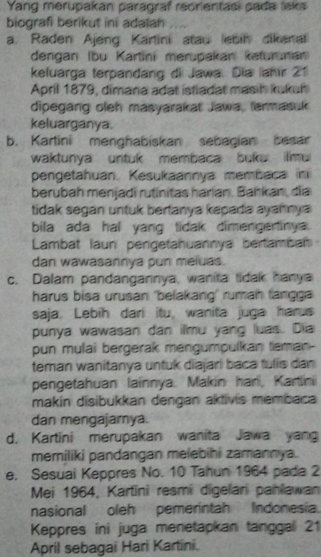 Yang merupakan paragraf reorientasi pada lisks
biografi berikut ini adalan
a. Raden Ajeng Kartini atau ebin dikenal
dengan Ibu Kartini merupakan keturunan
keluarga terpandang di Jawa. Dia Jahír 21
April 1879, dimana adat istladat masih kukuh
dipegang oleh masyarakat Jawa, termasuk
keluarganya.
b. Kartini menghabiskan sebagian besar
waktunya untuk membaca buke ilmu 
pengetahuan. Kesukaannya membaca in
berubah menjadi rutinitas harian. Bahkan, dia
tidak segan untuk bertanya kepada ayahnya 
bila ada hal yang tidak dimengertinya.
Lambat laun pengetahuannya bertamba
dan wawasannya pun meluas.
c. Dalam pandangannya, wanita tidak hanya
harus bisa urusan 'belakang' rumaḥ fangga
saja. Lebih dari itu, wanita juga harus
punya wawasan dan ilmu yang luas. Dia
pun mulai bergerak mengumpulkan teman-
teman wanitanya untuk diajari baca tulls dan
pengetahuan lainnya. Makin han, Kartini
makín disibukkan dengan aktivis membaca
dan mengajamya.
d. Kartini merupakan wanita Jawa yang
memiliki pandangan melebihi zamannya.
e. Sesuai Keppres No. 10 Tahun 1964 pada 2
Mei 1964, Kartini resmi digelani pahlawan
nasional oleh pemerintah Indonesia.
Keppres ini juga menetapkan tanggall 21
April sebagai Hari Kartini.