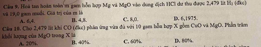 Hoà tan hoàn toàn m gam hỗn hợp Mg và MgO vào dung dịch HCl dư thu được 2,479 lít H_2 (đkc)
và 19,0 gam muối. Giá trị của m là
A. 6, 4. B. 4, 8. C. 8, 0. D. 6,1975.
Câu 10. Cho 2,479 lít khí CO (đkc) phản ứng vừa đũ với 10 gam hỗn hợp X gồm CuO và l MgO. Phần trăm
khổi lượng của MgO trong X là
A. 20%. B. 40%. C. 60%. D. 80%.