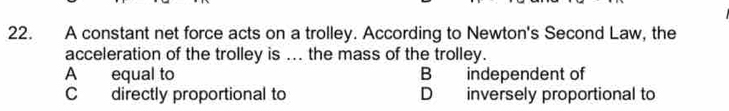 A constant net force acts on a trolley. According to Newton's Second Law, the
acceleration of the trolley is ... the mass of the trolley.
A equal to B independent of
C directly proportional to D inversely proportional to