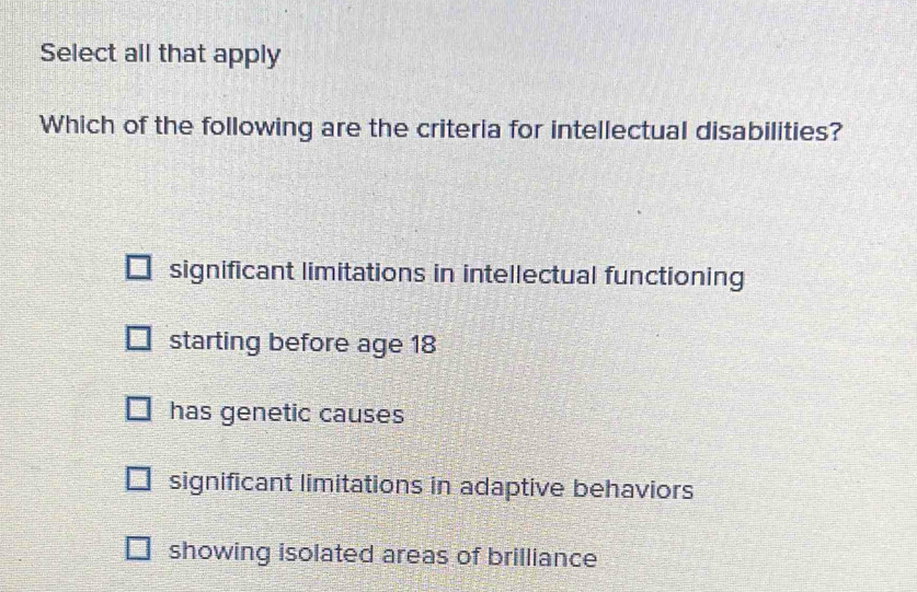 Select all that apply
Which of the following are the criteria for intellectual disabilities?
significant limitations in intellectual functioning
starting before age 18
has genetic causes
significant limitations in adaptive behaviors
showing isolated areas of brilliance