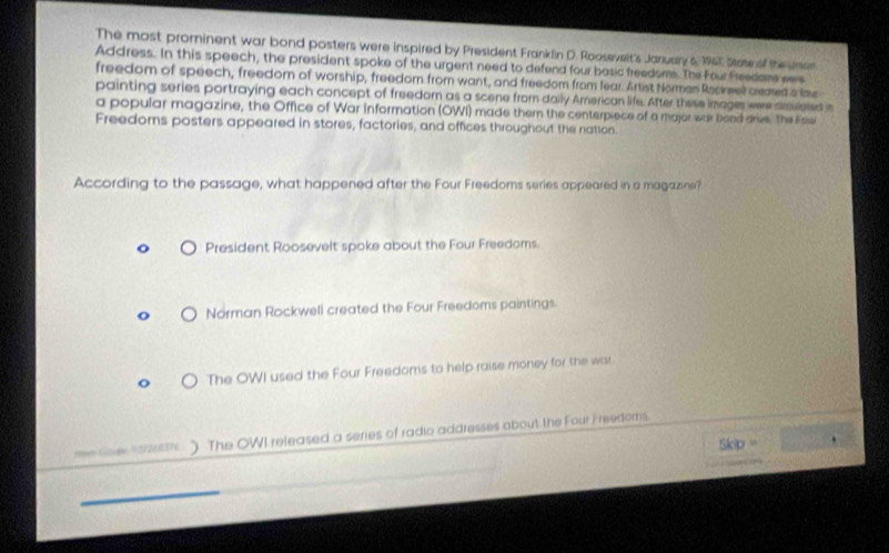 The most prominent war bond posters were inspired by President Franklin D. Roosevelt's January 6 1967, State of the uro
Address. In this speech, the president spoke of the urgent need to defend four basic freedoms. The Four Freedare ew
freedom of speech, freedom of worship, freedom from want, and freedom from lear. Artist Norman Rsciel aemed s ls
painting series portraying each concept of freedom as a scene from dally Arnerican life. After these images were amuleted s
a popular magazine, the Office of War information (OWI) made them the centerpiece of a major war bond drive. The Esw
Freedoms posters appeared in stores, factories, and offices throughout the nation.
According to the passage, what happened after the Four Freedoms series appeared in a magazine?
President Roosevelt spoke about the Four Freedoms.
Norman Rockwell created the Four Freedoms paintings.
The OWI used the Four Freedoms to help raise money for the war.
=m Gode 437268376 ) The OWI released a series of radio addresses about the Four F reedoms.
kip =