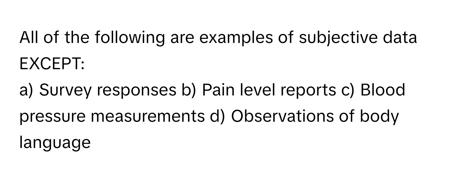 All of the following are examples of subjective data EXCEPT:

a) Survey responses b) Pain level reports c) Blood pressure measurements d) Observations of body language