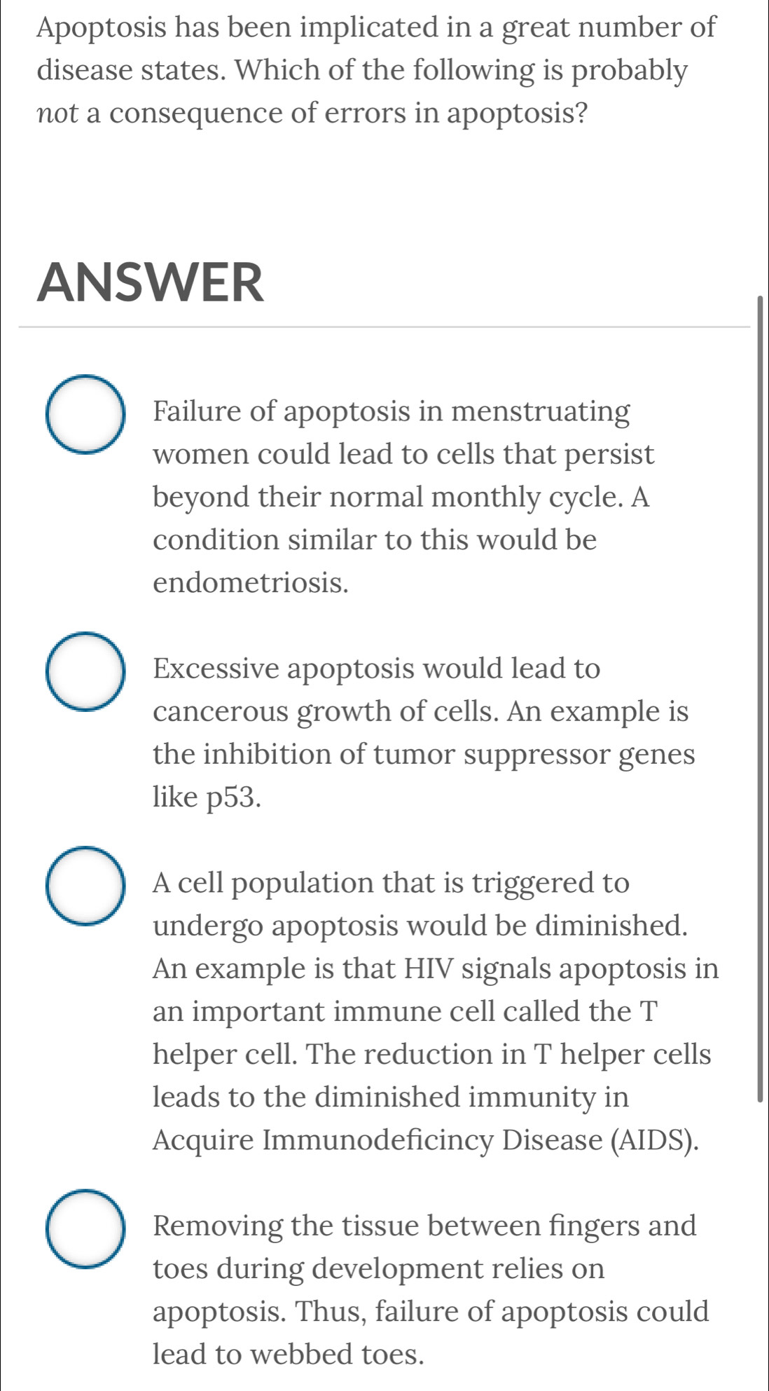 Apoptosis has been implicated in a great number of
disease states. Which of the following is probably
not a consequence of errors in apoptosis?
ANSWER
Failure of apoptosis in menstruating
women could lead to cells that persist
beyond their normal monthly cycle. A
condition similar to this would be
endometriosis.
Excessive apoptosis would lead to
cancerous growth of cells. An example is
the inhibition of tumor suppressor genes
like p53.
A cell population that is triggered to
undergo apoptosis would be diminished.
An example is that HIV signals apoptosis in
an important immune cell called the T
helper cell. The reduction in T helper cells
leads to the diminished immunity in
Acquire Immunodeficincy Disease (AIDS).
Removing the tissue between fingers and
toes during development relies on
apoptosis. Thus, failure of apoptosis could
lead to webbed toes.