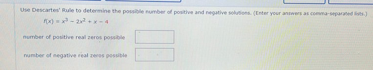 Use Descartes' Rule to determine the possible number of positive and negative solutions. (Enter your answers as comma-separated lists.)
f(x)=x^3-2x^2+x-4
number of positive real zeros possible
number of negative real zeros possible