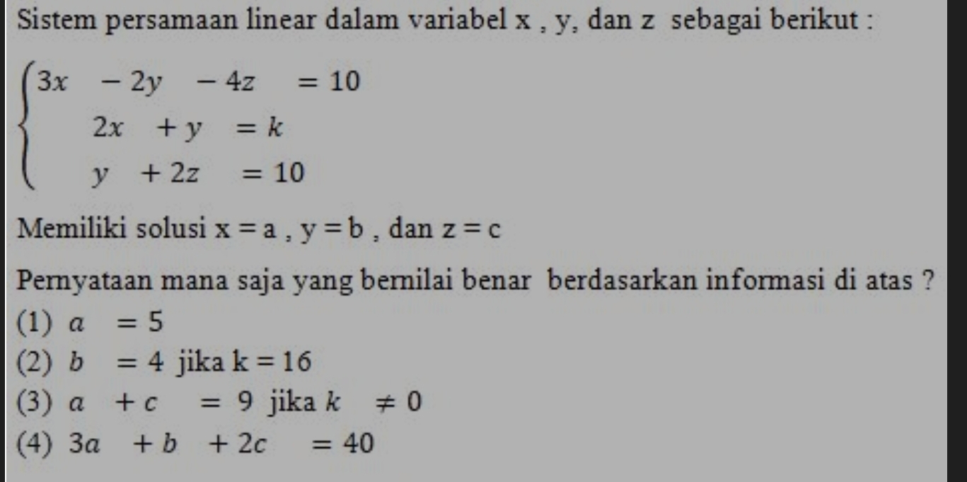 Sistem persamaan linear dalam variabel x , y, dan z sebagai berikut :
beginarrayl 3x-2y-4z=10 2x+y=k y+2z=10endarray.
Memiliki solusi x=a, y=b , dan z=c
Pernyataan mana saja yang bernilai benar berdasarkan informasi di atas ?
(1) a=5
(2) b=4 jika k=16
(3) a+c=9 jika k!= 0
(4) 3a+b+2c=40