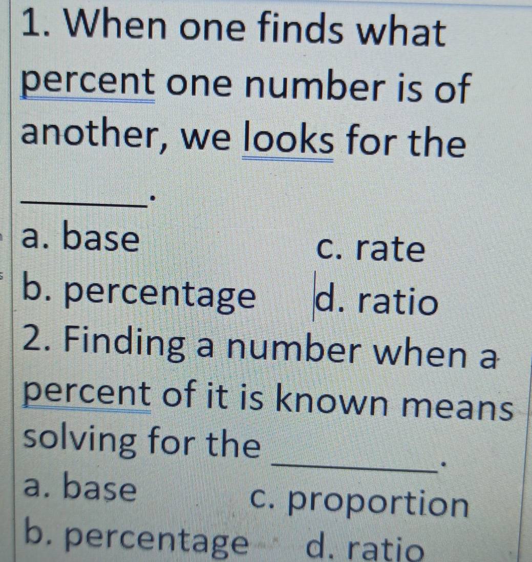 When one finds what
percent one number is of
another, we looks for the
_.
a. base
c. rate
b. percentage d. ratio
2. Finding a number when a
percent of it is known means
_
solving for the
.
a. base
c. proportion
b. percentage d. ratio