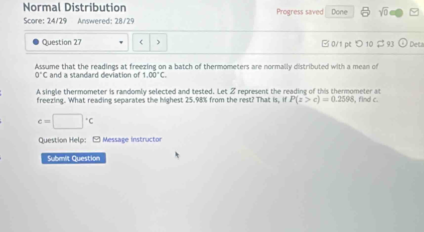 Normal Distribution Done sqrt(0) 
Progress saved 
Score: 24/29 Answered: 28/29 
Question 27 < > □ 0/1 pt つ 10 ⇄ 93 Deta 
Assume that the readings at freezing on a batch of thermometers are normally distributed with a mean of
0°C and a standard deviation of 1.00°C. 
A single thermometer is randomly selected and tested. Let Z represent the reading of this thermometer at 
freezing. What reading separates the highest 25.98% from the rest? That is, if P(z>c)=0.2598 , find c.
c=□°C
Question Help: * Message instructor 
Submit Question