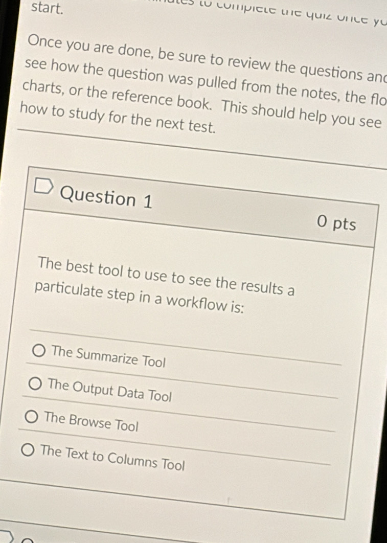 start.
e to comp ie t e the qui z nc e o 
Once you are done, be sure to review the questions an
see how the question was pulled from the notes, the flo
charts, or the reference book. This should help you see
how to study for the next test.
Question 1
0 pts
The best tool to use to see the results a
particulate step in a workflow is:
The Summarize Tool
The Output Data Tool
The Browse Tool
The Text to Columns Tool