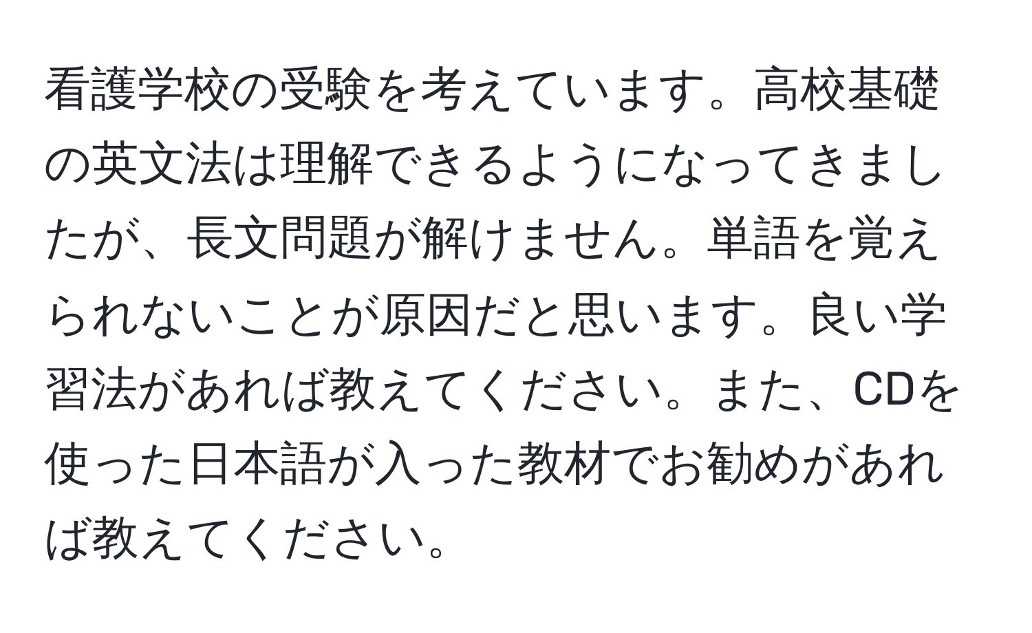 看護学校の受験を考えています。高校基礎の英文法は理解できるようになってきましたが、長文問題が解けません。単語を覚えられないことが原因だと思います。良い学習法があれば教えてください。また、CDを使った日本語が入った教材でお勧めがあれば教えてください。