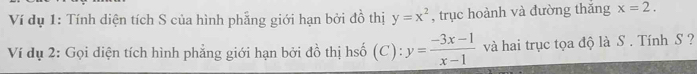 Ví dụ 1: Tính diện tích S của hình phẳng giới hạn bởi đồ thị y=x^2 , trục hoành và đường thắng x=2. 
Ví dụ 2: Gọi diện tích hình phẳng giới hạn bởi đồ thị hsố (C): y= (-3x-1)/x-1  và hai trục tọa độ là S . Tính S ?