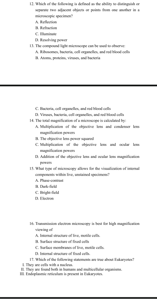 12, Which of the following is defined as the ability to distinguish or
separate two adjacent objects or points from one another in a
microscopic specimen?
A. Reflection
B. Refraction
C. Illuminate
D. Resolving power
13. The compound light microscope can be used to observe:
A. Ribosomes, bacteria, cell organelles, and red blood cells
B. Atoms, proteins, viruses, and bacteria
C. Bacteria, cell organelles, and red blood cells
D. Viruses, bacteria, cell organelles, and red blood cells
14. The total magnification of a microscope is calculated by:
A. Multiplication of the objective lens and condenser lens
magnification powers
B. The objective lens power squared
C. Multiplication of the objective lens and ocular lens
magnification powers
D. Addition of the objective lens and ocular lens magnification
powers
15. What type of microscopy allows for the visualization of internal
components within live, unstained specimens?
A. Phase-contrast
B. Dark-field
C. Bright-field
D. Electron
16. Transmission electron microscopy is best for high magnification
viewing of
A. Internal structure of live, motile cells.
B. Surface structure of fixed cells
C. Surface membranes of live, motile cells.
D. Internal structure of fixed cells.
17. Which of the following statements are true about Eukaryotes?
I. Thev are cells with a nucleus.
II. They are found both in humans and multicellular organisms.
III. Endoplasmic reticulum is present in Eukaryotes.