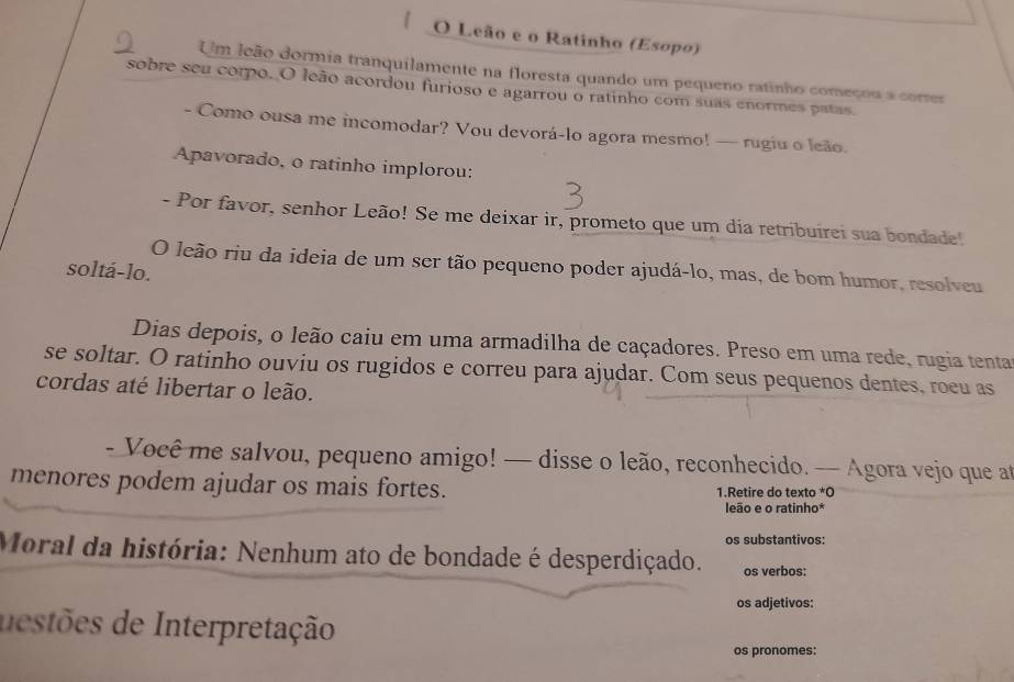 Leão e o Ratinho (Esopo) 
Um leão dormia tranquilamente na floresta quando um pequeno ratinho começou a correr 
sobre seu corpo. O leão acordou furioso e agarrou o ratinho com suas enormes patas. 
- Como ousa me incomodar? Vou devorá-lo agora mesmo! — rugiu o leão. 
Apavorado, o ratinho implorou: 
- Por favor, senhor Leão! Se me deixar ir, prometo que um dia retribuirei sua bondade! 
O leão riu da ideia de um ser tão pequeno poder ajudá-lo, mas, de bom humor, resolveu 
soltá-lo. 
Dias depois, o leão caiu em uma armadilha de caçadores. Preso em uma rede, rugia tenta 
se soltar. O ratinho ouviu os rugidos e correu para ajudar. Com seus pequenos dentes, roeu as 
cordas até libertar o leão. 
- Você me salvou, pequeno amigo! — disse o leão, reconhecido. — Agora vejo que at 
menores podem ajudar os mais fortes. 1.Retire do texto *O 
leão e o ratinho* 
os substantivos: 
Moral da história: Nenhum ato de bondade é desperdiçado. os verbos: 
os adjetivos: 
destões de Interpretação 
os pronomes: