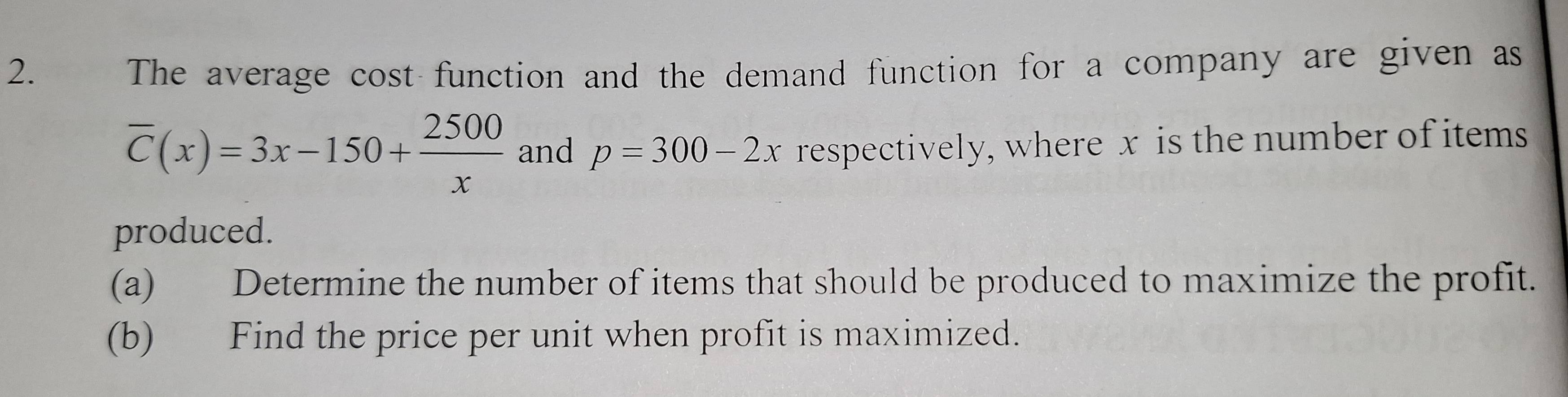 The average cost function and the demand function for a company are given as
overline C(x)=3x-150+ 2500/x  and p=300-2x respectively, where x is the number of items 
produced. 
(a) Determine the number of items that should be produced to maximize the profit. 
(b) Find the price per unit when profit is maximized.