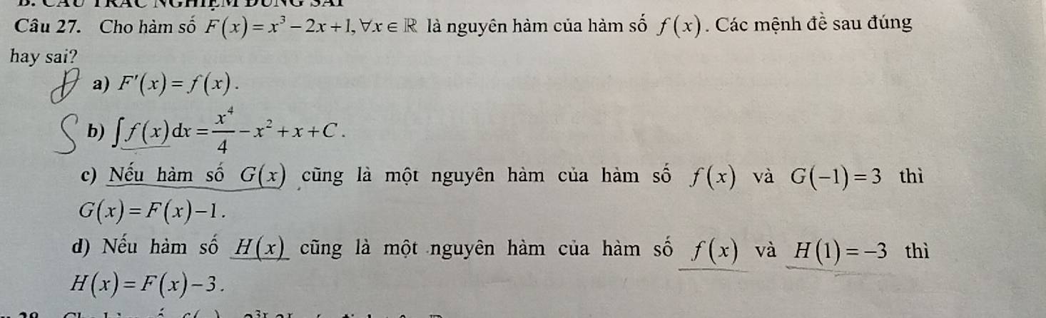 Cho hàm số F(x)=x^3-2x+1, forall x∈ R là nguyên hàm của hàm số f(x) Các mệnh đề sau đúng
hay sai?
a) F'(x)=f(x).
b) ∈t f(x)dx= x^4/4 -x^2+x+C.
c) Nếu hàm số G(x) cũng là một nguyên hàm của hàm số f(x) và G(-1)=3 thì
G(x)=F(x)-1.
d) Nếu hàm số _ H(x) cũng là một nguyên hàm của hàm số f(x) và H(1)=-3 thì
H(x)=F(x)-3.