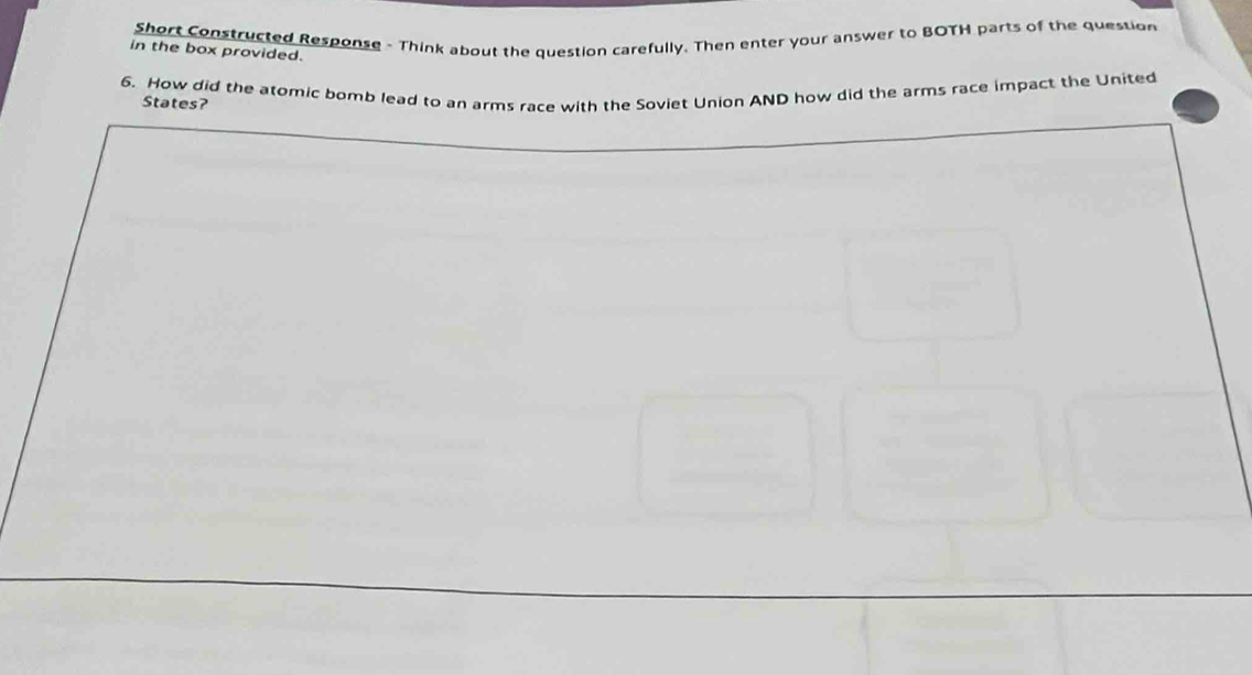 Short Constructed Response - Think about the question carefully. Then enter your answer to BOTH parts of the question 
in the box provided. 
6. How did the atomic bomb lead to an arms race with the Soviet Union AND how did the arms race impact the United 
States?