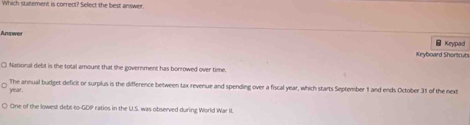 Which statement is correct? Select the best answer.
Answer
Keypad
Keyboard Shortcuts
National debt is the total amount that the government has borrowed over time.
The annual budget deficit or surplus is the difference between tax revenue and spending over a fiscal year, which starts September 1 and ends October 31 of the next
year.
One of the lowest debt-to-GDP ratios in the U.S. was observed during World War II.