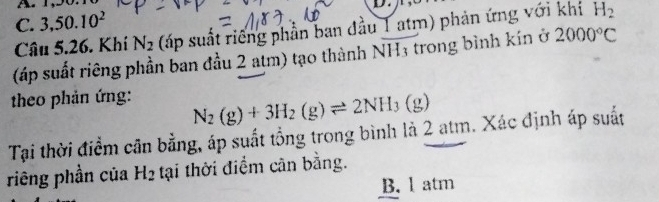 C. 3,50.10^2
Câu 5.26. Khí N_2 (ấp suất riêng phần ban đầu 1 atm) phản ứng với khí H_2
(áp suất riêng phần ban đầu 2 atm) tạo thành NH3 trong bình kín ở 2000°C
theo phản ứng:
N_2(g)+3H_2(g)leftharpoons 2NH_3(g)
Tại thời điểm cân bằng, áp suất tổng trong bình là 2 atm. Xác định áp suất
riêng phần của H_2 tại thời điểm cân bằng.
B. l atm