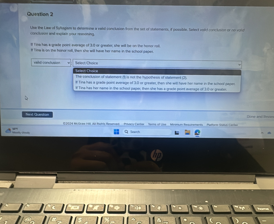 Use the Law of Syllogism to determine a valid conclusion from the set of statements, if possible. Select volid conclusion or no volid
conclusion and explain your reasoning.
If Tina has a grade point average of 3.0 or greater, she will be on the honor roll.
If Tina is on the honor roll, then she will have her name in the school paper.
valid conclusion Select Choice
Select Choice
The conclusion of statement (1) is not the hypothesis of statement (2).
If Tina has a grade point average of 3.0 or greater, then she will have her name in the school paper.
If Tina has her name in the school paper, then she has a grade point average of 3.0 or greater.
Next Question Done and Reven
©2024 McGraw Hill, All Rights Reserved_Privacy CenterTerms of Use_Minimum Requirements_Platform Status Center
627
Mastly Gouly Q Search
n
hom