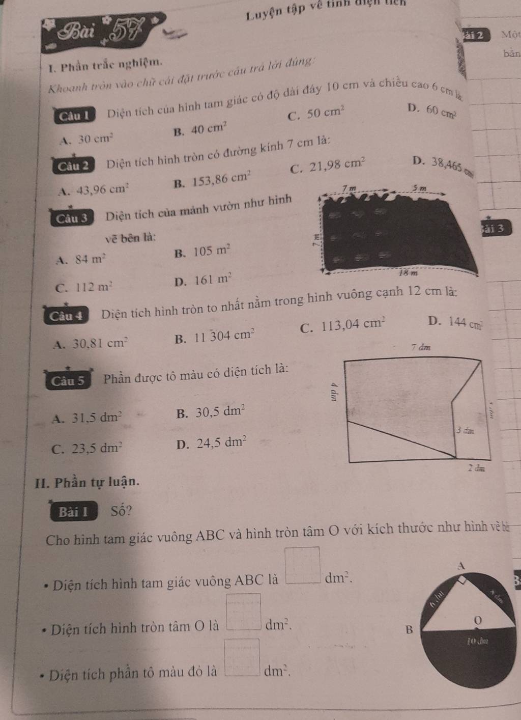 Luyện tập về tỉnh điệh tiên
Bài 57 ài 2 Một
bản
I. Phần trắc nghiệm.
Khoanh tròn vào chữ cái đặt trước cầu trá lời đúng:
Cầu Diện tích của hình tam giác có độ dài đây 10 cm và chiều cao 6 cm a
D.
C. 50cm^2 60cm^2
A. 30cm^2
B. 40cm^2
Cầu 2 Diện tích hình tròn có đường kính 7 cm là:
A. 43,96cm^2 B. 153,86cm^2 C. 21,98cm^2 D. 38,465 c
Câu 3 Diện tích của mảnh vườn như hình
ài 3
vẽ bên là:
A. 84m^2
B. 105m^2
C. 112m^2
D. 161m^2
Cầu đ Diện tích hình tròn to nhất nằm trong hình vuông cạnh 12 cm là:
A. 30.81cm^2 B. 11overset 04cm^2 C. 113,04cm^2 D. 144cm^2
Câu 5 Phần được tô màu có diện tích là:
A. 31,5dm^2 B. 30, 5dm^2
C. 23,5dm^2 D. 24,5dm^2
II. Phần tự luận.
Bài l C= ?
Cho hình tam giác vuông ABC và hình tròn tâm O với kích thước như hình về ê
Diện tích hình tam giác vuông ABC là □ dm^2. 
3
Diện tích hình tròn tâm O là □ dm^2. 
Diện tích phần tô màu đỏ là □ dm^2.