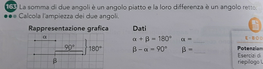 163 La somma di due angoli è un angolo piatto e la loro differenza è un angolo retto. 
Calcola l'ampiezza dei due angoli. 
Rappresentazione grafica Dati
α E - B O O
alpha +beta =180° alpha = _
90° 180° Potenziam
beta -alpha =90° beta = _ 
Esercizi di 
β riepilogo