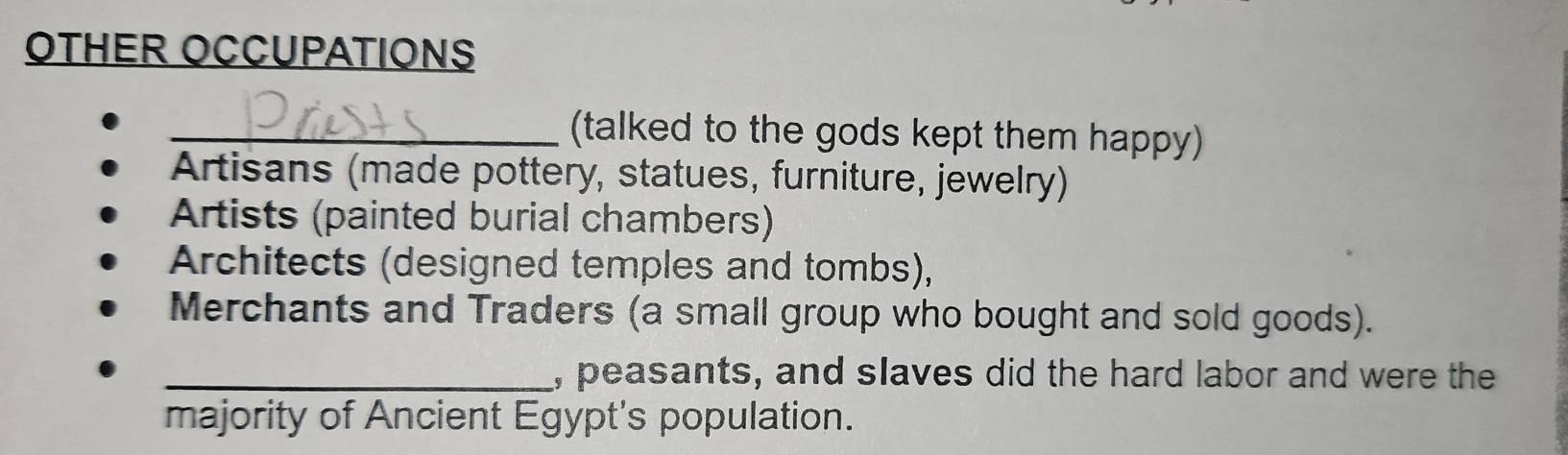 OTHER OCCUPATIONS 
_(talked to the gods kept them happy) 
Artisans (made pottery, statues, furniture, jewelry) 
Artists (painted burial chambers) 
Architects (designed temples and tombs), 
Merchants and Traders (a small group who bought and sold goods). 
_, peasants, and slaves did the hard labor and were the 
majority of Ancient Egypt's population.