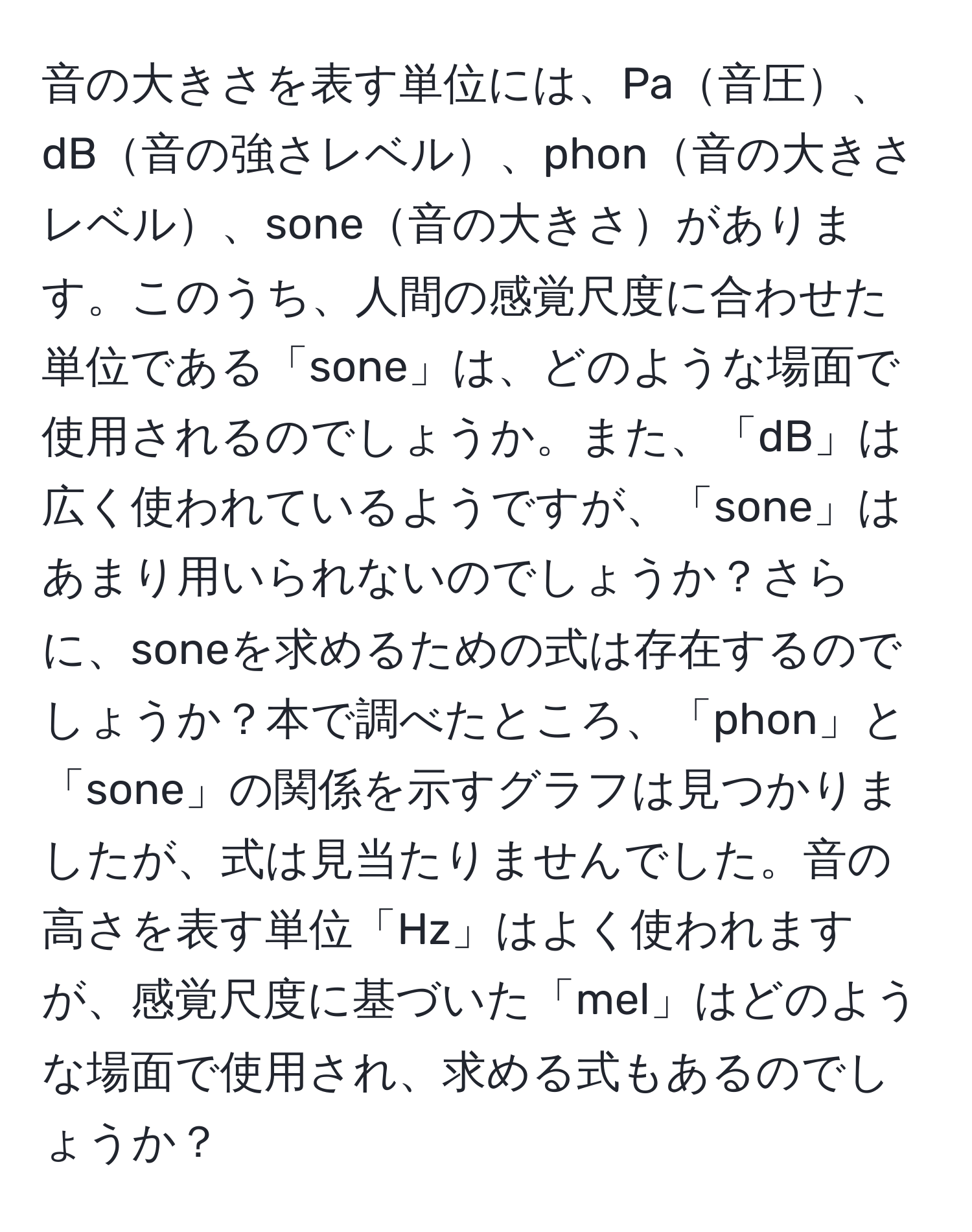 音の大きさを表す単位には、Pa音圧、dB音の強さレベル、phon音の大きさレベル、sone音の大きさがあります。このうち、人間の感覚尺度に合わせた単位である「sone」は、どのような場面で使用されるのでしょうか。また、「dB」は広く使われているようですが、「sone」はあまり用いられないのでしょうか？さらに、soneを求めるための式は存在するのでしょうか？本で調べたところ、「phon」と「sone」の関係を示すグラフは見つかりましたが、式は見当たりませんでした。音の高さを表す単位「Hz」はよく使われますが、感覚尺度に基づいた「mel」はどのような場面で使用され、求める式もあるのでしょうか？